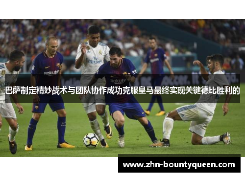 巴萨制定精妙战术与团队协作成功克服皇马最终实现关键德比胜利的