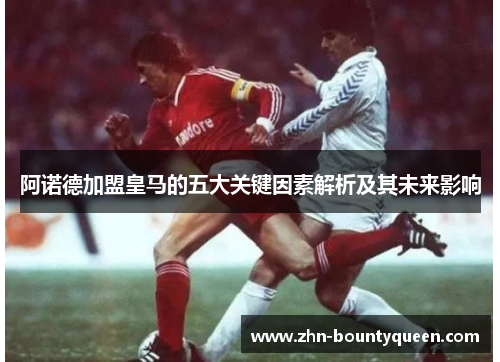阿诺德加盟皇马的五大关键因素解析及其未来影响 阿诺德加盟皇马的五大关键因素解析及其未来影响