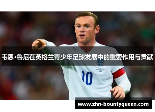 韦恩·鲁尼在英格兰青少年足球发展中的重要作用与贡献