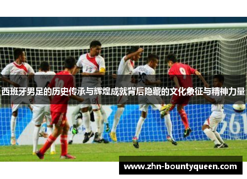 西班牙男足的历史传承与辉煌成就背后隐藏的文化象征与精神力量 西班牙男足的历史传承与辉煌成就背后隐藏的文化象征与精神力量