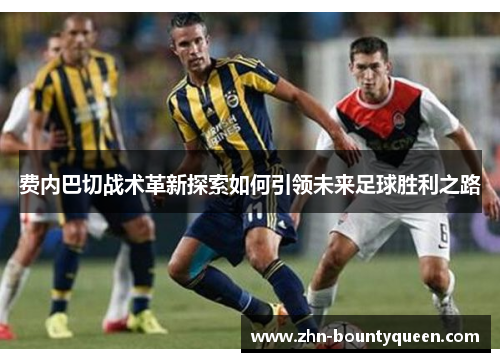 费内巴切战术革新探索如何引领未来足球胜利之路 费内巴切战术革新探索如何引领未来足球胜利之路