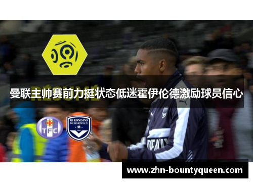 曼联主帅赛前力挺状态低迷霍伊伦德激励球员信心