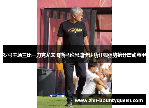 罗马主场三比一力克尤文图斯马伦恩迪卡建功红狼强势抢分震动意甲 罗马主场三比一力克尤文图斯马伦恩迪卡建功红狼强势抢分震动意甲